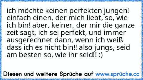 ich möchte keinen perfekten jungen!- einfach einen, der mich liebt, so, wie ich bin! aber, keiner, der mir die ganze zeit sagt, ich sei perfekt, und immer ausgerechnet dann, wenn ich weiß dass ich es nicht bin!! also jungs, seid am besten so, wie ihr seid!! :)