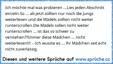 Ich möchte mal was probieren ...
Lies jeden Abschnitt einzeln.
So ... ab jetzt sollten nur noch die Jungs weiterlesen und die Mädels sollten nicht weiter runterscrollen.
Die Mädels sollen nicht weiter runterscrollen ... ist das so schwer zu verstehen??
Immer diese Mädchen ... nicht weiterlesen!!! -.-
Ich wusste es ... ihr Mädchen seit echt nicht zuverlässig.