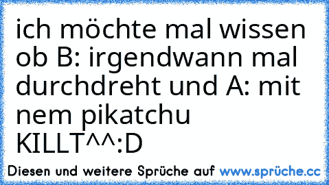 ich möchte mal wissen ob B: irgendwann mal durchdreht und A: mit nem pikatchu KILLT^^
:D