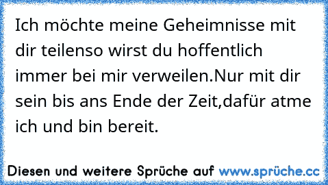 Ich möchte meine Geheimnisse mit dir teilen
so wirst du hoffentlich immer bei mir verweilen.
Nur mit dir sein bis ans Ende der Zeit,
dafür atme ich und bin bereit.