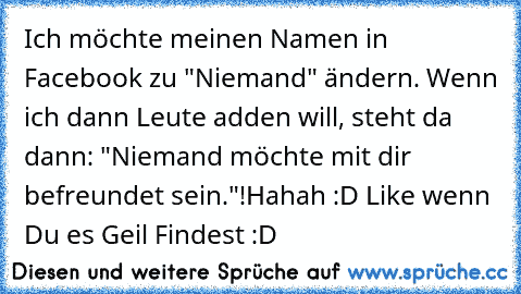 Ich möchte meinen Namen in Facebook zu "Niemand" ändern. Wenn ich dann Leute adden will, steht da dann: "Niemand möchte mit dir befreundet sein."!
Hahah :D Like wenn Du es Geil Findest :D