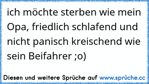 ich möchte sterben wie mein Opa, friedlich schlafend und nicht panisch kreischend wie sein Beifahrer ;o)