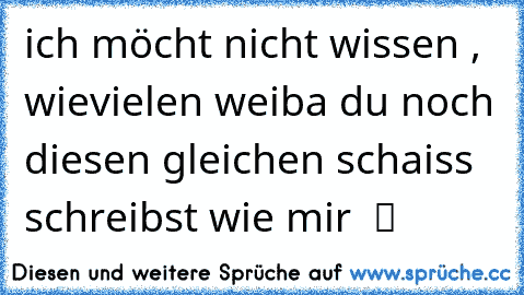 ich möcht´ nicht wissen , wievielen weiba du noch diesen gleichen schaiss schreibst wie mir  ツ