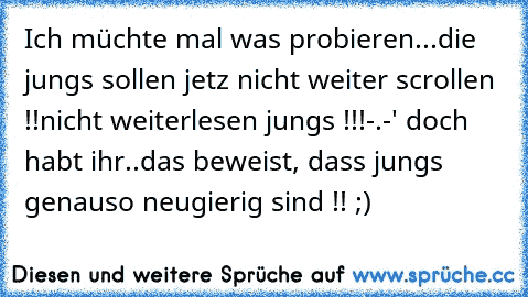 Ich müchte mal was probieren...
die jungs sollen jetz nicht weiter scrollen !!
nicht weiterlesen jungs !!!
-.-' doch habt ihr..
das beweist, dass jungs genauso neugierig sind !! ;)