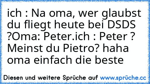 ich : Na oma, wer glaubst du fliegt heute bei DSDS ?
Oma: Peter.
ich : Peter ?  Meinst du Pietro? 
haha oma einfach die beste ♥