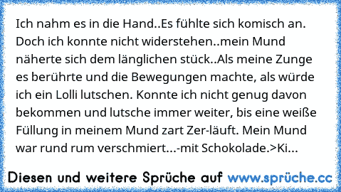 Ich nahm es in die Hand..Es fühlte sich komisch an. Doch ich konnte nicht widerstehen..mein Mund näherte sich dem länglichen stück..Als meine Zunge es berührte und die Bewegungen machte, als würde ich ein Lolli lutschen. Konnte ich nicht genug davon bekommen und lutsche immer weiter, bis eine weiße Füllung in meinem Mund zart Zer-läuft. Mein Mund war rund rum verschmiert...
-mit Schokolade.
>Ki...