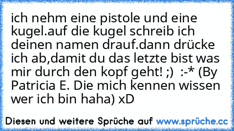 ich nehm eine pistole und eine kugel.
auf die kugel schreib ich deinen namen drauf.
dann drücke ich ab,damit du das letzte bist was mir durch den kopf geht! ;) ♥ :-* (By Patricia E. Die mich kennen wissen wer ich bin haha) xD