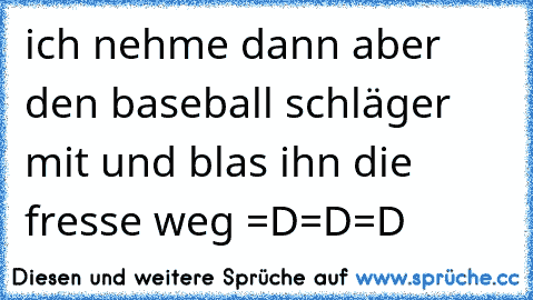 ich nehme dann aber den baseball schläger mit und blas ihn die fresse weg =D=D=D