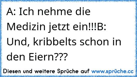 A: Ich nehme die Medizin jetzt ein!!!
B: Und, kribbelts schon in den Eiern???