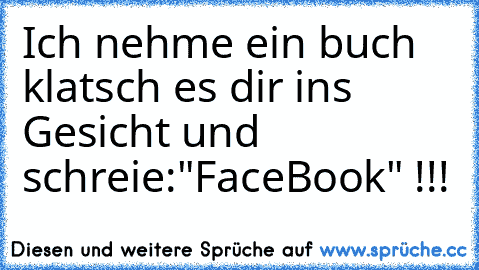 Ich nehme ein buch klatsch es dir ins Gesicht und schreie:"FaceBook" !!!