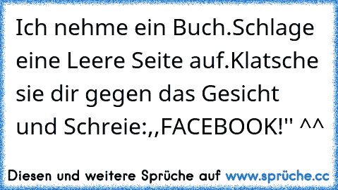 Ich nehme ein Buch.
Schlage eine Leere Seite auf.
Klatsche sie dir gegen das Gesicht und Schreie:,,FACEBOOK!'' ^^