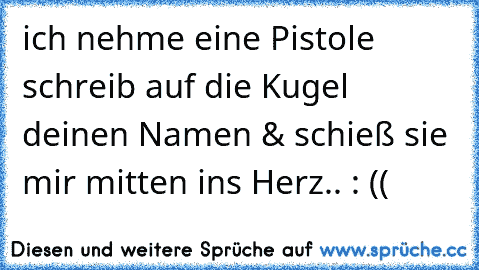 ich nehme eine Pistole schreib auf die Kugel deinen Namen & schieß sie mir mitten ins Herz.. : ((