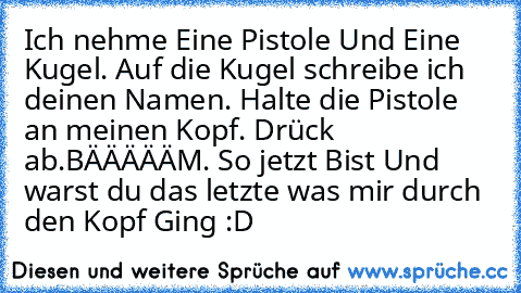 Ich nehme Eine Pistole Und Eine Kugel. Auf die Kugel schreibe ich deinen Namen. Halte die Pistole an meinen Kopf. Drück ab.BÄÄÄÄÄM. So jetzt Bist Und warst du das letzte was mir durch den Kopf Ging :D