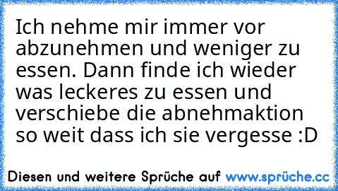 Ich nehme mir immer vor abzunehmen und weniger zu essen. Dann finde ich wieder was leckeres zu essen und verschiebe die abnehmaktion so weit dass ich sie vergesse :D