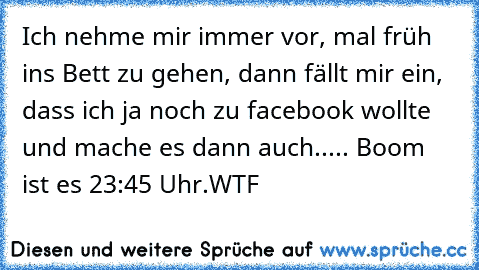 Ich nehme mir immer vor, mal früh ins Bett zu gehen, dann fällt mir ein, dass ich ja noch zu facebook wollte und mache es dann auch..... Boom  ist es 23:45 Uhr.
WTF