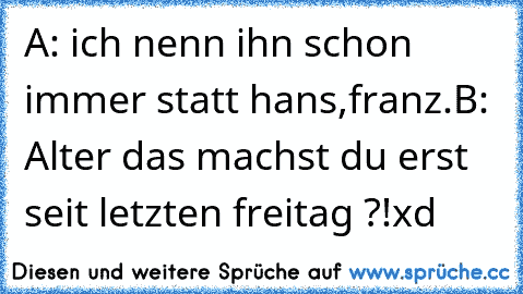 A: ich nenn ihn schon immer statt hans,franz.
B: Alter das machst du erst seit letzten freitag ?!
xd