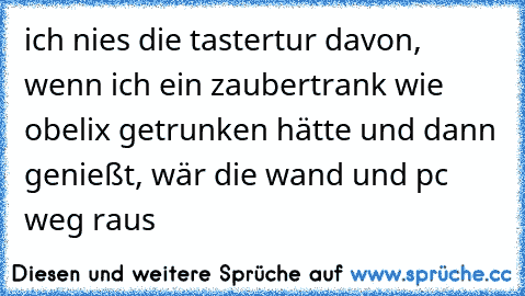 ich nies die tastertur davon, wenn ich ein zaubertrank wie obelix getrunken hätte und dann genießt, wär die wand und pc weg raus