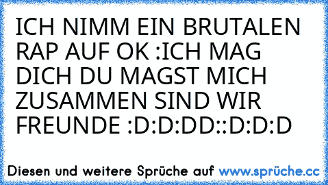 ICH NIMM EIN BRUTALEN RAP AUF OK :ICH MAG DICH DU MAGST MICH ZUSAMMEN SIND WIR FREUNDE :D:D:DD::D:D:D