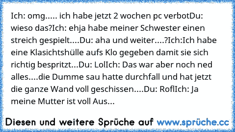 Ich: omg..... ich habe jetzt 2 wochen pc verbot
Du: wieso das?
Ich: ehja habe meiner Schwester einen streich gespielt....
Du: aha und weiter....?
Ich:Ich habe eine Klasichtshülle aufs Klo gegeben damit sie sich richtig bespritzt...
Du: Lol
Ich: Das war aber noch ned alles....die Dumme sau hatte durchfall und hat jetzt die ganze Wand voll geschissen....
Du: Rofl
Ich: Ja meine Mutter ist voll Aus...