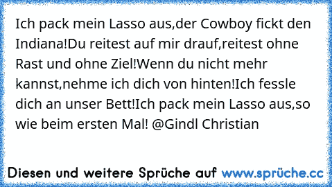 Ich pack mein Lasso aus,
der Cowboy fickt den Indiana!
Du reitest auf mir drauf,
reitest ohne Rast und ohne Ziel!
Wenn du nicht mehr kannst,
nehme ich dich von hinten!
Ich fessle dich an unser Bett!
Ich pack mein Lasso aus,
so wie beim ersten Mal! @Gindl Christian