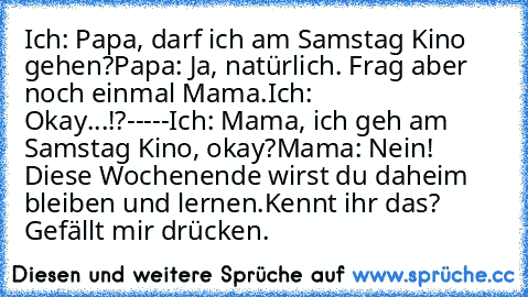 Ich: Papa, darf ich am Samstag Kino gehen?
Papa: Ja, natürlich. Frag aber noch einmal Mama.
Ich: Okay...!?
-----
Ich: Mama, ich geh am Samstag Kino, okay?
Mama: Nein! Diese Wochenende wirst du daheim bleiben und lernen.
Kennt ihr das? Gefällt mir drücken.