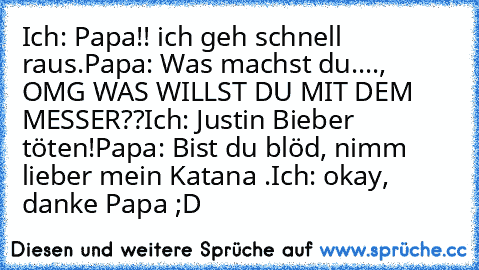 Ich: Papa!! ich geh schnell raus.
Papa: Was machst du...., OMG WAS WILLST DU MIT DEM MESSER??
Ich: Justin Bieber töten!
Papa: Bist du blöd, nimm lieber mein Katana .
Ich: okay, danke Papa ;D