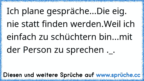 Ich plane gespräche...Die eig. nie statt finden werden.
Weil ich einfach zu schüchtern bin...
mit der Person zu sprechen ._.