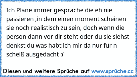 Ich Plane immer gespräche die eh nie passieren ,
in dem einen moment scheinen sie noch realistisch zu sein, ♥
doch wenn die person dann vor dir steht oder du sie siehst denkst du was habt ich mir da nur für n scheiß ausgedacht :(