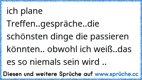 ich plane Treffen..gespräche..die schönsten dinge die passieren könnten.. obwohl ich weiß..das es so niemals sein wird .. ♥