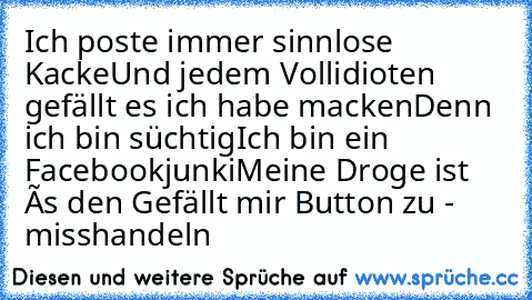 Ich poste immer sinnlose Kacke
Und jedem Vollidioten gefällt es ich habe macken
Denn ich bin süchtig
Ich bin ein Facebookjunki
Meine Droge ist ês den Gefällt mir Button zu - misshandeln