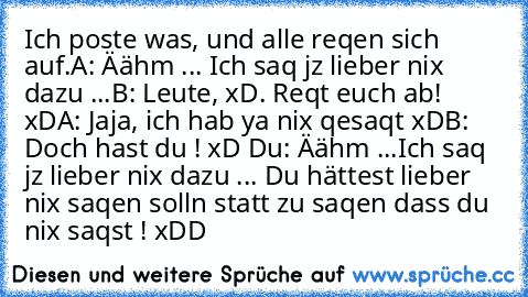 Ich poste was, und alle reqen sich auf.
A: Äähm ... Ich saq jz lieber nix dazu ...
B: Leute, xD. Reqt euch ab! xD
A: Jaja, ich hab ya nix qesaqt xD
B: Doch hast du ! xD Du: Äähm ...Ich saq jz lieber nix dazu ... Du hättest lieber nix saqen solln statt zu saqen dass du nix saqst ! xDD