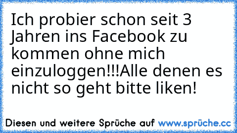 Ich probier schon seit 3 Jahren ins Facebook zu kommen ohne mich einzuloggen!!!
Alle denen es nicht so geht bitte liken!