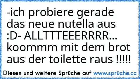 -ich probiere gerade das neue nutella aus :D
- ALLTTTEEERRRR... koommm mit dem brot aus der toilette raus !!!!!