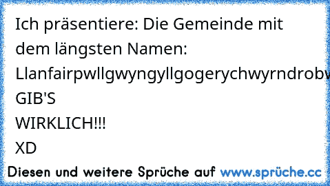 Ich präsentiere: Die Gemeinde mit dem längsten Namen: Llanfairpwllgwyngyllgogerychwyrndrobwllllantysiliogogogoch 
GIB'S WIRKLICH!!! XD