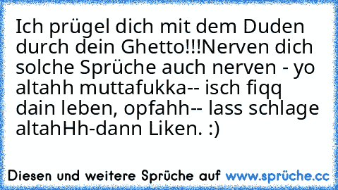 Ich prügel dich mit dem Duden durch dein Ghetto!!!
Nerven dich solche Sprüche auch nerven 
- yo altahh muttafukka-
- isch fiqq dain leben, opfahh-
- lass schlage altahHh-
dann Liken. :)