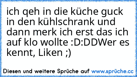 ich qeh in die küche guck in den kühlschrank und dann merk ich erst das ich auf klo wollte :D:DD
Wer es kennt, Liken ;)