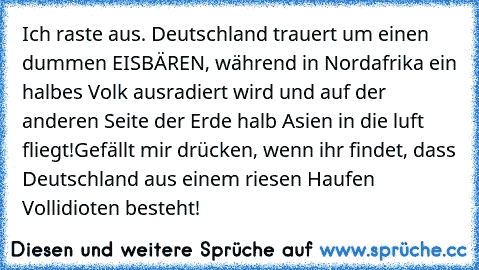 Ich raste aus. Deutschland trauert um einen dummen EISBÄREN, während in Nordafrika ein halbes Volk ausradiert wird und auf der anderen Seite der Erde halb Asien in die luft fliegt!
Gefällt mir drücken, wenn ihr findet, dass Deutschland aus einem riesen Haufen Vollidioten besteht!