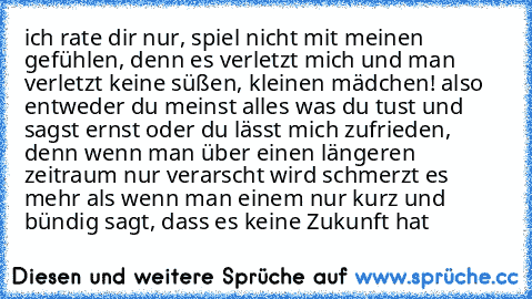 ich rate dir nur, spiel nicht mit meinen gefühlen, denn es verletzt mich und man verletzt keine süßen, kleinen mädchen! also entweder du meinst alles was du tust und sagst ernst oder du lässt mich zufrieden, denn wenn man über einen längeren zeitraum nur verarscht wird schmerzt es mehr als wenn man einem nur kurz und bündig sagt, dass es keine Zukunft hat