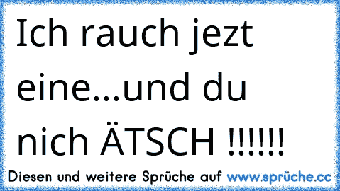 Ich rauch jezt eine...und du nich ÄTSCH !!!!!!