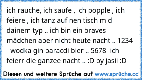 ich rauche, ich saufe , ich pöpple , ich feiere , ich tanz auf nen tisch mid dainem typ .. ich bin ein braves mädchen aber nicht heute nacht .. 1234 - wodka gin baracdi bier .. 5678- ich feierr die ganzee nacht .. :D by jasii :D