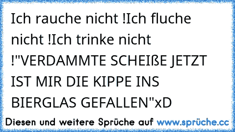 Ich rauche nicht !
Ich fluche nicht !
Ich trinke nicht !
"VERDAMMTE SCHEIßE JETZT IST MIR DIE KIPPE INS BIERGLAS GEFALLEN"
xD