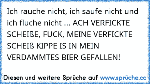 Ich rauche nicht, ich saufe nicht und ich fluche nicht ... ACH VERFICKTE SCHEIßE, FUCK, MEINE VERFICKTE SCHEIß KIPPE IS IN MEIN VERDAMMTES BIER GEFALLEN!