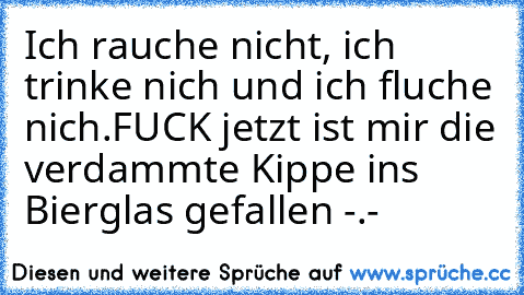 Ich rauche nicht, ich trinke nich und ich fluche nich.
FUCK jetzt ist mir die verdammte Kippe ins Bierglas gefallen -.-