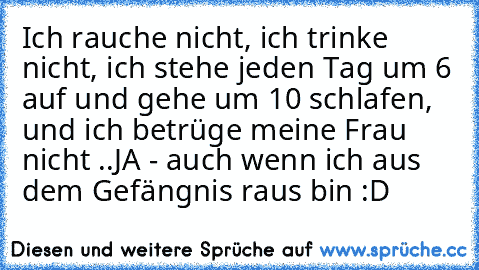 Ich rauche nicht, ich trinke nicht, ich stehe jeden Tag um 6 auf und gehe um 10 schlafen, und ich betrüge meine Frau nicht ..
JA - auch wenn ich aus dem Gefängnis raus bin :D