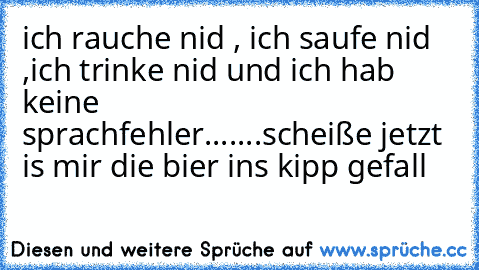 ich rauche nid , ich saufe nid ,ich trinke nid und ich hab keine sprachfehler....
...scheiße jetzt is mir die bier ins kipp gefall