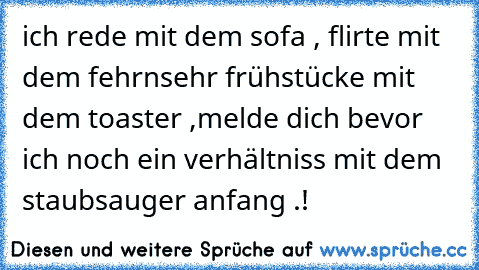 ich rede mit dem sofa , flirte mit dem fehrnsehr frühstücke mit dem toaster ,
melde dich bevor ich noch ein verhältniss mit dem staubsauger anfang .!