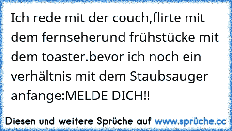 Ich rede mit der couch,
flirte mit dem fernseher
und frühstücke mit dem toaster.
bevor ich noch ein verhältnis mit dem Staubsauger anfange:MELDE DICH!!