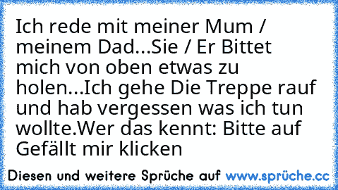 Ich rede mit meiner Mum / meinem Dad...
Sie / Er Bittet mich von oben etwas zu holen...
Ich gehe Die Treppe rauf und hab vergessen was ich tun wollte.
Wer das kennt: Bitte auf Gefällt mir klicken