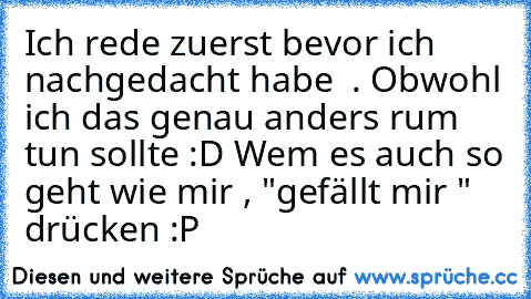 Ich rede zuerst bevor ich nachgedacht habe  . Obwohl ich das genau anders rum  tun sollte :D 
Wem es auch so geht wie mir , "gefällt mir " drücken :P