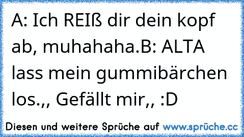 A: Ich REIß dir dein kopf ab, muhahaha.
B: ALTA lass mein gummibärchen los.
,, Gefällt mir,, :D